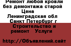 Ремонт любой кровли без демонтажа старой. › Цена ­ 900 - Ленинградская обл., Санкт-Петербург г. Строительство и ремонт » Услуги   